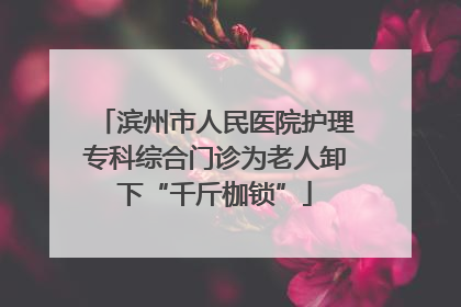 滨州市人民医院护理专科综合门诊为老人卸下“千斤枷锁”