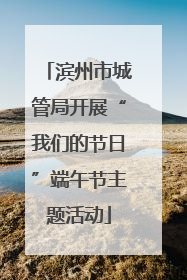 滨州市城管局开展“我们的节日”端午节主题活动