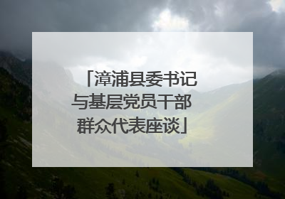 漳浦县委书记与基层党员干部群众代表座谈