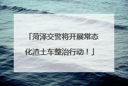 菏泽交警将开展常态化渣土车整治行动！