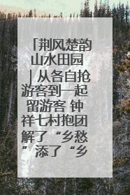 荆风楚韵 山水田园｜从各自抢游客到一起留游客 钟祥七村抱团解了“乡愁”添了“乡酬”