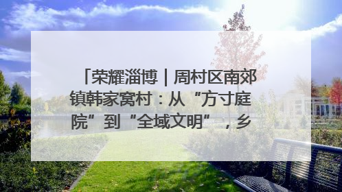 荣耀淄博｜周村区南郊镇韩家窝村：从“方寸庭院”到“全域文明”，乡村振兴的“美学革命”