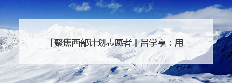 聚焦西部计划志愿者丨吕学亨：用青春力量助力打造新疆产业名片