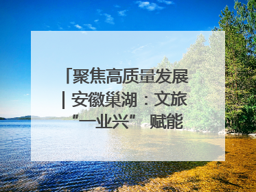 聚焦高质量发展｜安徽巢湖：文旅“一业兴” 赋能“百业旺”