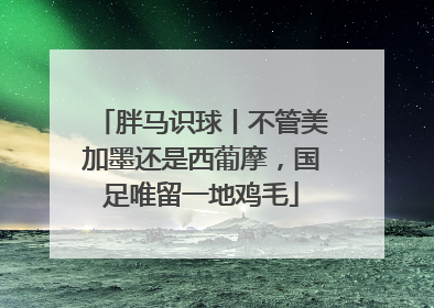 胖马识球丨不管美加墨还是西葡摩，国足唯留一地鸡毛