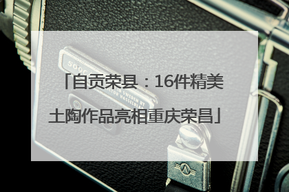 自贡荣县：16件精美土陶作品亮相重庆荣昌