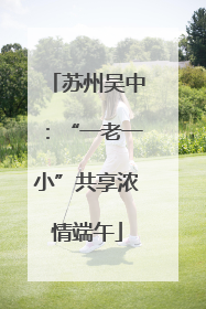 苏州吴中：“一老一小”共享浓情端午