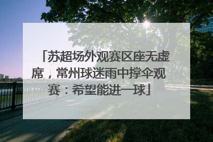 苏超场外观赛区座无虚席，常州球迷雨中撑伞观赛：希望能进一球
