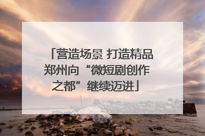 营造场景 打造精品 郑州向“微短剧创作之都”继续迈进