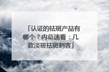 认证的祛斑产品有哪个？内幕速看：几款淡斑祛斑刺客