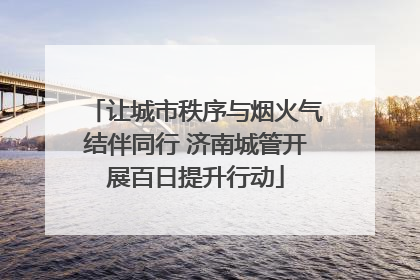让城市秩序与烟火气结伴同行 济南城管开展百日提升行动