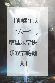 迎端午庆“六一”，萌娃乐享快乐双节嗨翻天