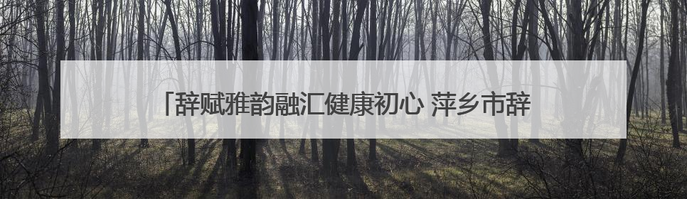 辞赋雅韵融汇健康初心 萍乡市辞赋学会与江西微心愿大健康产业有限公司共话文化发展新篇（图）