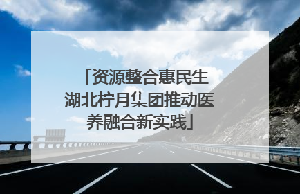 资源整合惠民生 湖北柠月集团推动医养融合新实践