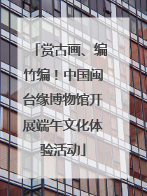 赏古画、编竹编！中国闽台缘博物馆开展端午文化体验活动