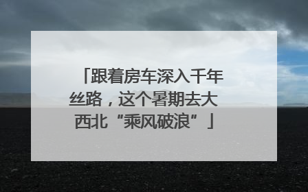 跟着房车深入千年丝路，这个暑期去大西北“乘风破浪”