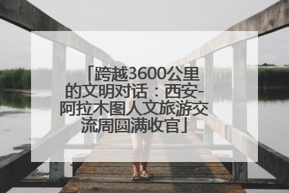 跨越3600公里的文明对话：西安-阿拉木图人文旅游交流周圆满收官