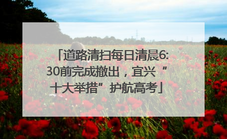 道路清扫每日清晨6:30前完成撤出，宜兴“十大举措”护航高考