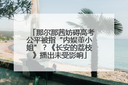 那尔那茜妨碍高考公平被指“内娱董小姐”？《长安的荔枝》播出未受影响