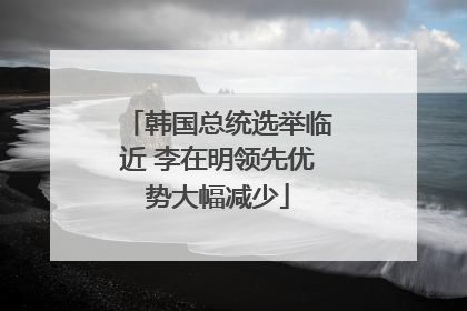 韩国总统选举临近 李在明领先优势大幅减少