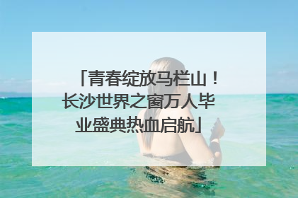 青春绽放马栏山！长沙世界之窗万人毕业盛典热血启航