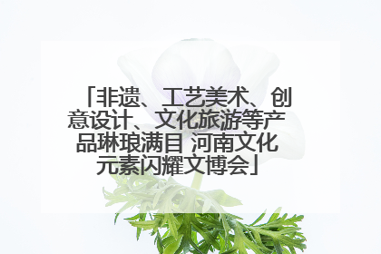 非遗、工艺美术、创意设计、文化旅游等产品琳琅满目 河南文化元素闪耀文博会
