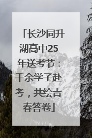 长沙同升湖高中25年送考节：千余学子赴考，共绘青春答卷