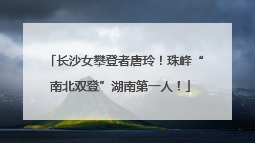 长沙女攀登者唐玲！珠峰“南北双登”湖南第一人！