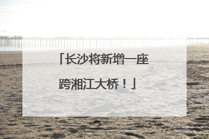 长沙将新增一座跨湘江大桥！