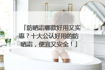 防晒霜哪款好用又实惠？十大公认好用的防晒霜，便宜又安全！