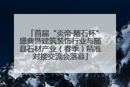 首届“炎帝·随石杯”盛典暨建筑装饰行业与随县石材产业（春季）精准对接交流会落幕