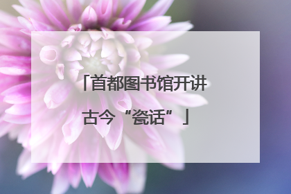 首都图书馆开讲古今“瓷话”