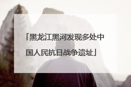 黑龙江黑河发现多处中国人民抗日战争遗址