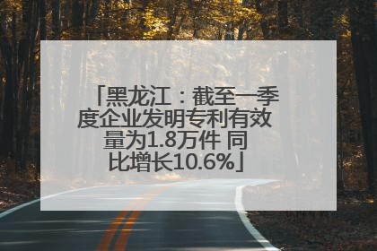 黑龙江：截至一季度企业发明专利有效量为1.8万件 同比增长10.6%