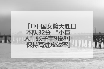 ﻿中国女篮大胜日本队32分 “小巨人”张子宇9投8中保持高进攻效率