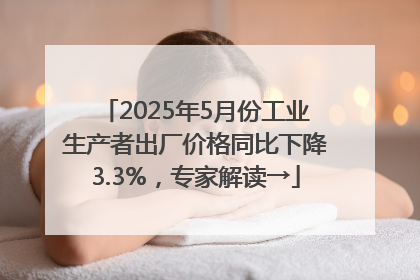 2025年5月份工业生产者出厂价格同比下降3.3%，专家解读→