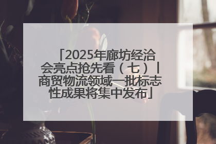 2025年廊坊经洽会亮点抢先看（七）丨商贸物流领域一批标志性成果将集中发布