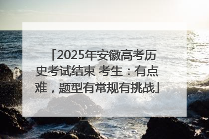 2025年安徽高考历史考试结束 考生：有点难，题型有常规有挑战
