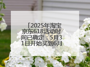 2025年淘宝京东618活动时间已确定：5月31日开始买到6月18日结束优惠力度最大最便宜！