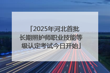 2025年河北首批长期照护师职业技能等级认定考试今日开始