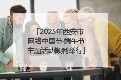 2025年西安市网络中国节·端午节主题活动顺利举行