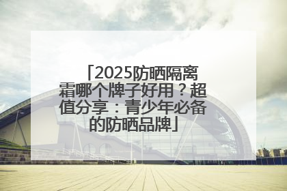 2025防晒隔离霜哪个牌子好用？超值分享：青少年必备的防晒品牌