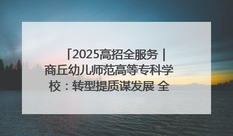 2025高招全服务｜商丘幼儿师范高等专科学校：转型提质谋发展 全力推进高水平综合性应用型高等专科学校建设