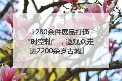 280余件展品打通“时空轴”，邀观众走进2200余岁古城