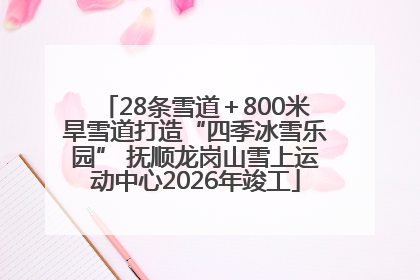 28条雪道＋800米旱雪道打造“四季冰雪乐园” 抚顺龙岗山雪上运动中心2026年竣工