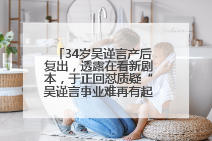 34岁吴谨言产后复出，透露在看新剧本，于正回怼质疑“吴谨言事业难再有起色”：女人在任何年纪都有她的光彩