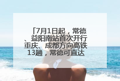 7月1日起，常德、益阳南站首次开行重庆、成都方向高铁13趟，常德可直达西安、太原