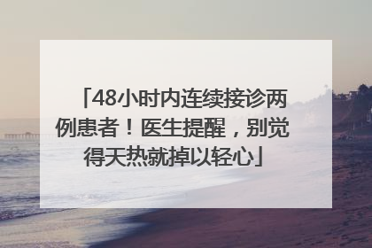 48小时内连续接诊两例患者！医生提醒，别觉得天热就掉以轻心