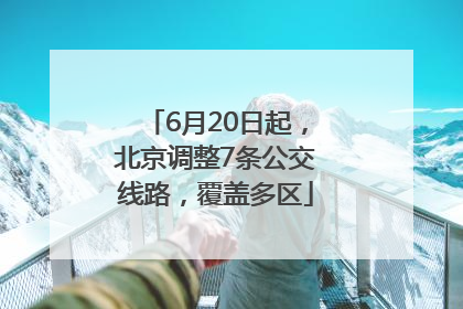 6月20日起，北京调整7条公交线路，覆盖多区