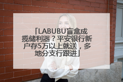 LABUBU盲盒成揽储利器？平安银行新户存5万以上就送，多地分支行跟进